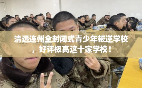清远连州全封闭式青少年叛逆学校,好评极高这十家学校! 清远连州全封闭式青少年叛逆学校,好评极高这十家学校!