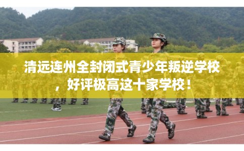 清远连州全封闭式青少年叛逆学校，好评极高这十家学校！