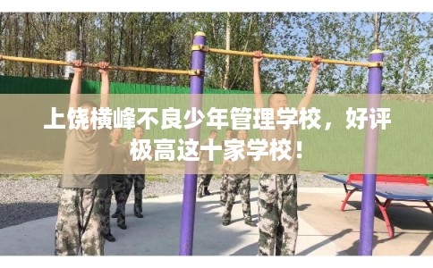 上饶横峰不良少年管理学校,好评极高这十家学校! 上饶横峰不良少年管理学校,好评极高这十家学校!