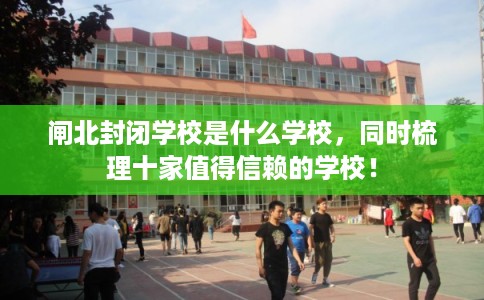 闸北封闭学校是什么学校,同时梳理十家值得信赖的学校! 闸北封闭学校是什么学校,同时梳理十家值得信赖的学校!