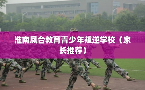 淮南凤台教育青少年叛逆学校（家长推荐）