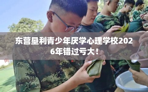 东营垦利青少年厌学心理学校2026年错过亏大！