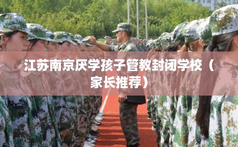 江苏南京厌学孩子管教封闭学校(家长推荐) 江苏南京厌学孩子管教封闭学校(家长推荐)