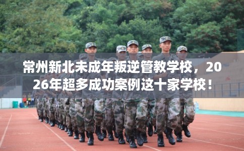 常州新北未成年叛逆管教学校,2026年超多成功案例这十家学校! 常州新北未成年叛逆管教学校,2026年超多成功案例这十家学校!