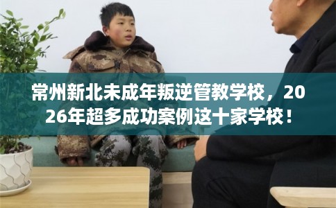 常州新北未成年叛逆管教学校,2026年超多成功案例这十家学校! 常州新北未成年叛逆管教学校,2026年超多成功案例这十家学校!
