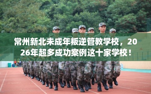 常州新北未成年叛逆管教学校，2026年超多成功案例这十家学校！