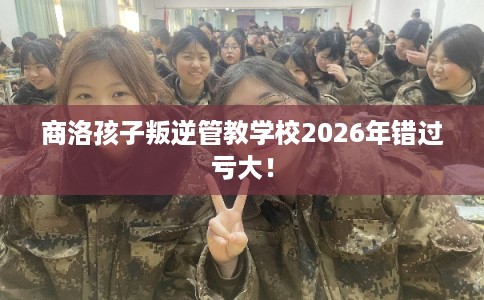 商洛孩子叛逆管教学校2026年错过亏大！