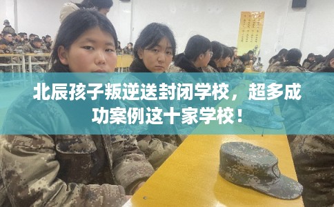 北辰孩子叛逆送封闭学校，超多成功案例这十家学校！