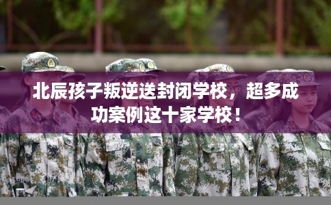 北辰孩子叛逆送封闭学校，超多成功案例这十家学校！