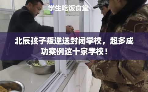 北辰孩子叛逆送封闭学校，超多成功案例这十家学校！
