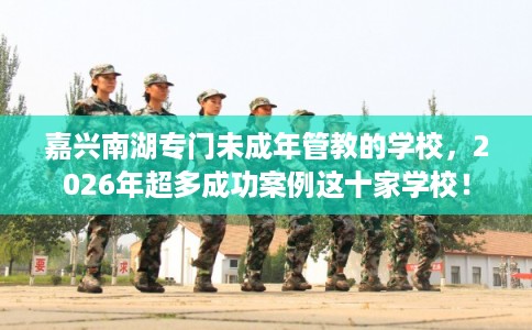 嘉兴南湖专门未成年管教的学校，2026年超多成功案例这十家学校！