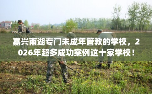 嘉兴南湖专门未成年管教的学校，2026年超多成功案例这十家学校！