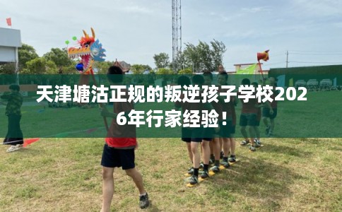 天津塘沽正规的叛逆孩子学校2026年行家经验！