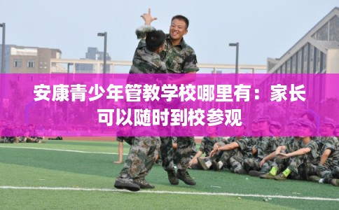 安康青少年管教学校哪里有:家长可以随时到校参观 安康青少年管教学校哪里有:家长可以随时到校参观