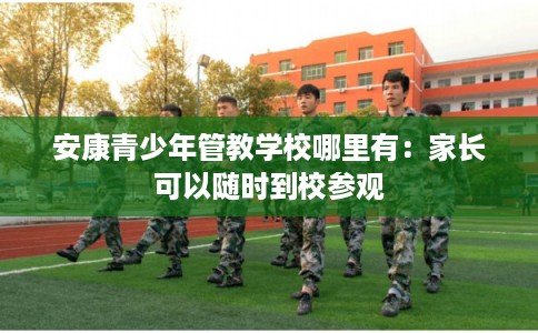 安康青少年管教学校哪里有:家长可以随时到校参观 安康青少年管教学校哪里有:家长可以随时到校参观