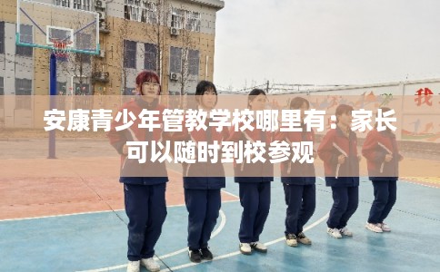 安康青少年管教学校哪里有：家长可以随时到校参观