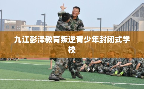 九江彭泽教育叛逆青少年封闭式学校
