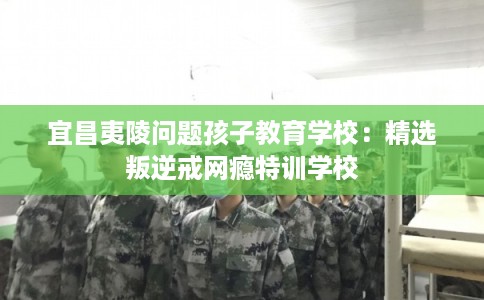宜昌夷陵问题孩子教育学校：精选叛逆戒网瘾特训学校