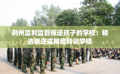 荆州监利监管叛逆孩子的学校：精选叛逆戒网瘾特训学校