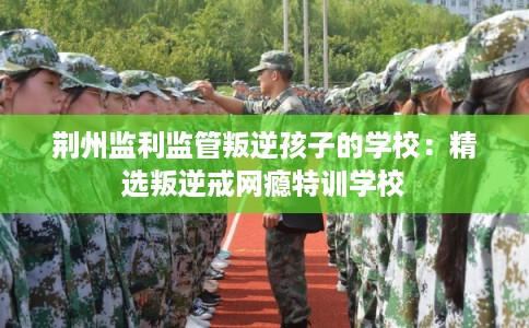 荆州监利监管叛逆孩子的学校：精选叛逆戒网瘾特训学校