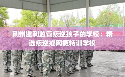 荆州监利监管叛逆孩子的学校：精选叛逆戒网瘾特训学校