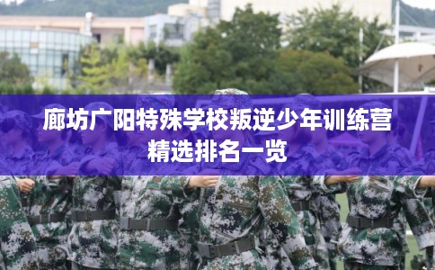 廊坊广阳特殊学校叛逆少年训练营精选排名一览