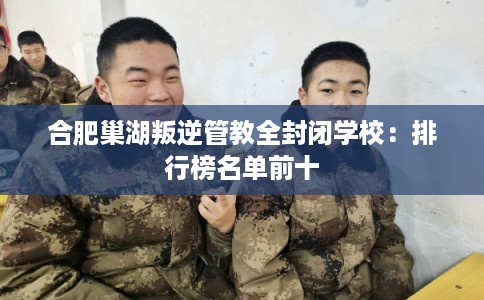 合肥巢湖叛逆管教全封闭学校:排行榜名单前十 合肥巢湖叛逆管教全封闭学校:排行榜名单前十