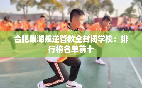 合肥巢湖叛逆管教全封闭学校:排行榜名单前十 合肥巢湖叛逆管教全封闭学校:排行榜名单前十