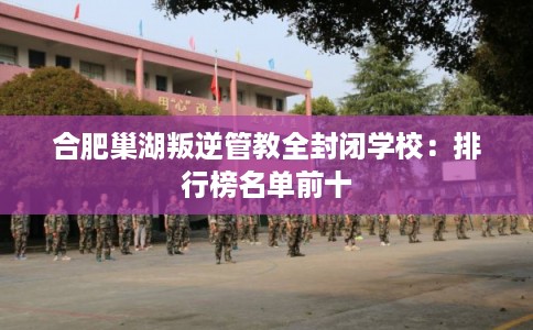 合肥巢湖叛逆管教全封闭学校:排行榜名单前十 合肥巢湖叛逆管教全封闭学校:排行榜名单前十