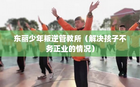 东丽少年叛逆管教所（解决孩子不务正业的情况）