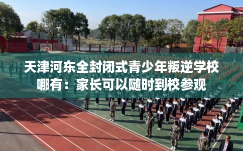 天津河东全封闭式青少年叛逆学校哪有：家长可以随时到校参观