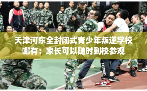 天津河东全封闭式青少年叛逆学校哪有：家长可以随时到校参观
