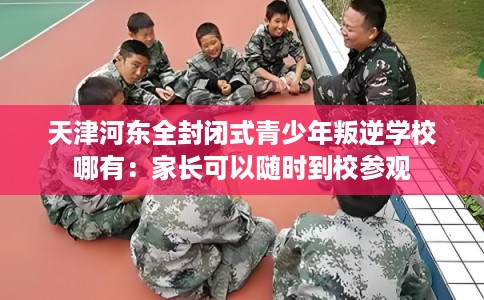 天津河东全封闭式青少年叛逆学校哪有：家长可以随时到校参观