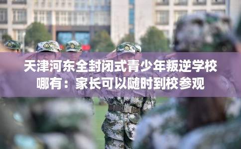 天津河东全封闭式青少年叛逆学校哪有：家长可以随时到校参观