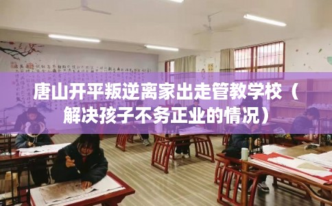 唐山开平叛逆离家出走管教学校（解决孩子不务正业的情况）