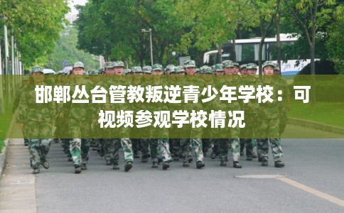 邯郸丛台管教叛逆青少年学校:可视频参观学校情况 邯郸丛台管教叛逆青少年学校:可视频参观学校情况