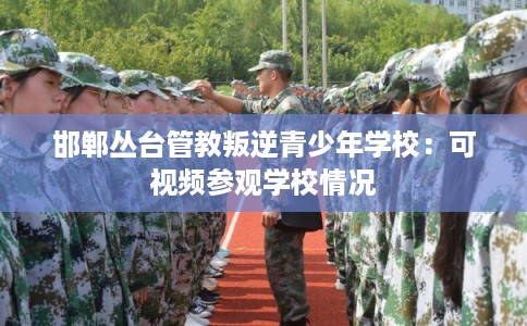 邯郸丛台管教叛逆青少年学校：可视频参观学校情况