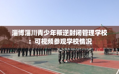 淄博淄川青少年叛逆封闭管理学校：可视频参观学校情况