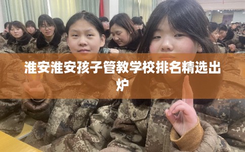 淮安淮安孩子管教学校排名精选出炉