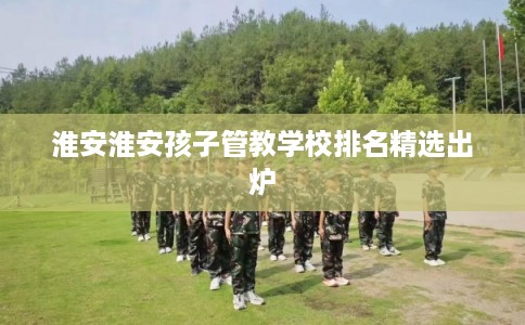 淮安淮安孩子管教学校排名精选出炉