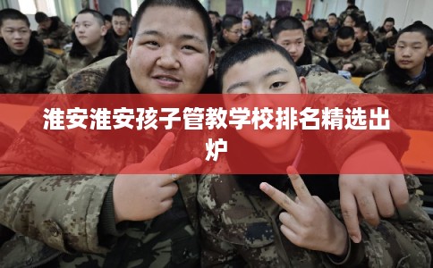 淮安淮安孩子管教学校排名精选出炉
