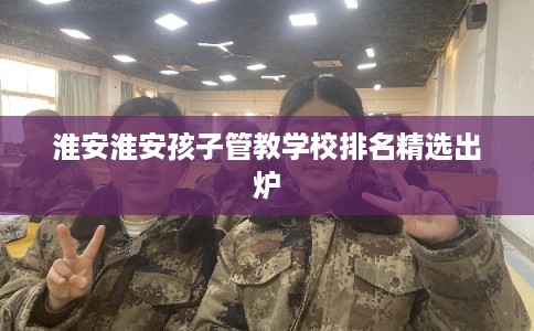 淮安淮安孩子管教学校排名精选出炉