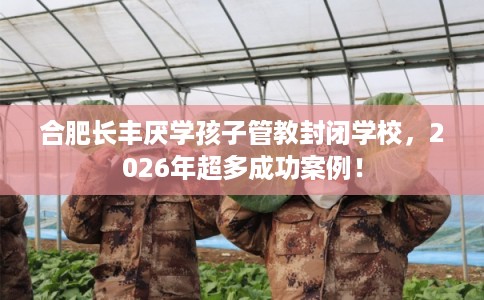 合肥长丰厌学孩子管教封闭学校,2026年超多成功案例! 合肥长丰厌学孩子管教封闭学校,2026年超多成功案例!