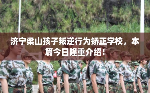 济宁梁山孩子叛逆行为矫正学校,本篇今日隆重介绍! 济宁梁山孩子叛逆行为矫正学校,本篇今日隆重介绍!