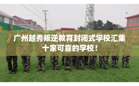广州越秀叛逆教育封闭式学校汇集十家可靠的学校！
