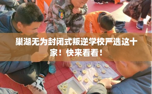 巢湖无为封闭式叛逆学校严选这十家！快来看看！