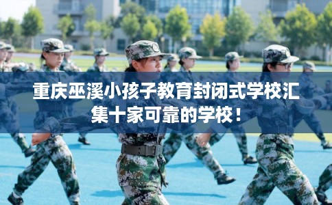 重庆巫溪小孩子教育封闭式学校汇集十家可靠的学校! 重庆巫溪小孩子教育封闭式学校汇集十家可靠的学校!