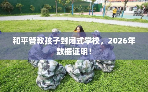 和平管教孩子封闭式学校，2026年数据证明！