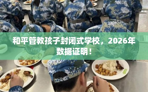和平管教孩子封闭式学校，2026年数据证明！