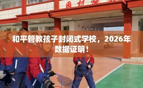 和平管教孩子封闭式学校，2026年数据证明！